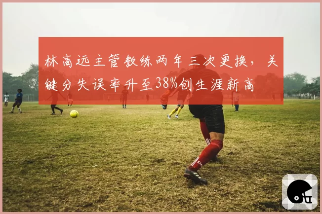 林高远主管教练两年三次更换,关键分失误率升至38%创生涯新高