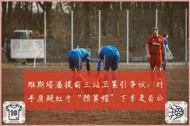 维斯塔潘提前三站卫冕引争议，对手质疑红牛“预算帽”下季是否公平