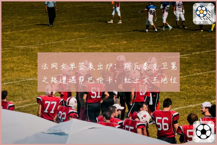 法网女单签表出炉：斯瓦泰克卫冕之路遭遇萨巴伦卡，红土女王地位受挑战