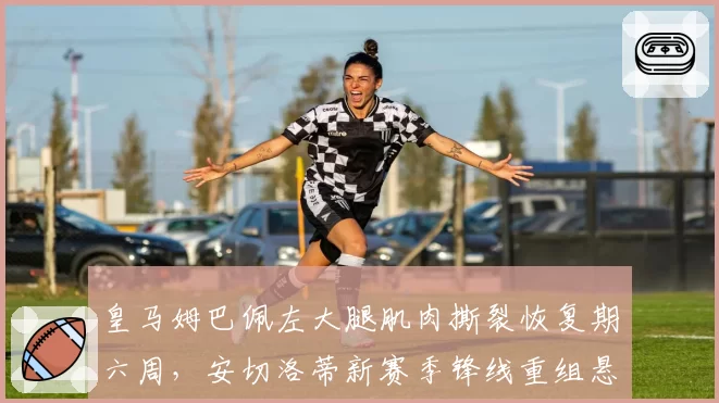 皇马姆巴佩左大腿肌肉撕裂恢复期六周，安切洛蒂新赛季锋线重组悬念