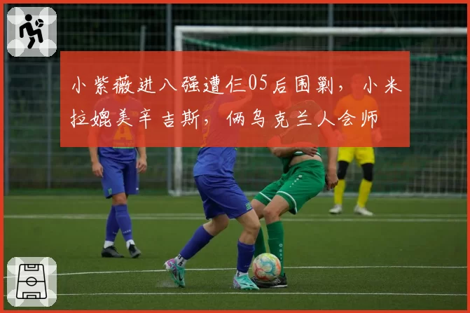 小紫薇进八强遭仨05后围剿，小米拉媲美辛吉斯，俩乌克兰人会师