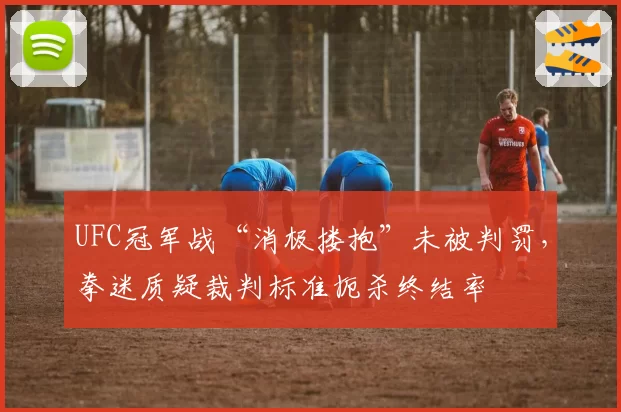 UFC冠军战“消极搂抱”未被判罚,拳迷质疑裁判标准扼杀终结率