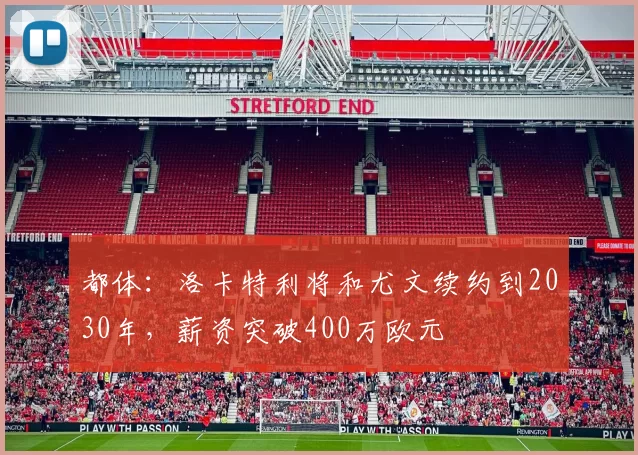 都体:洛卡特利将和尤文续约到2030年,薪资突破400万欧元