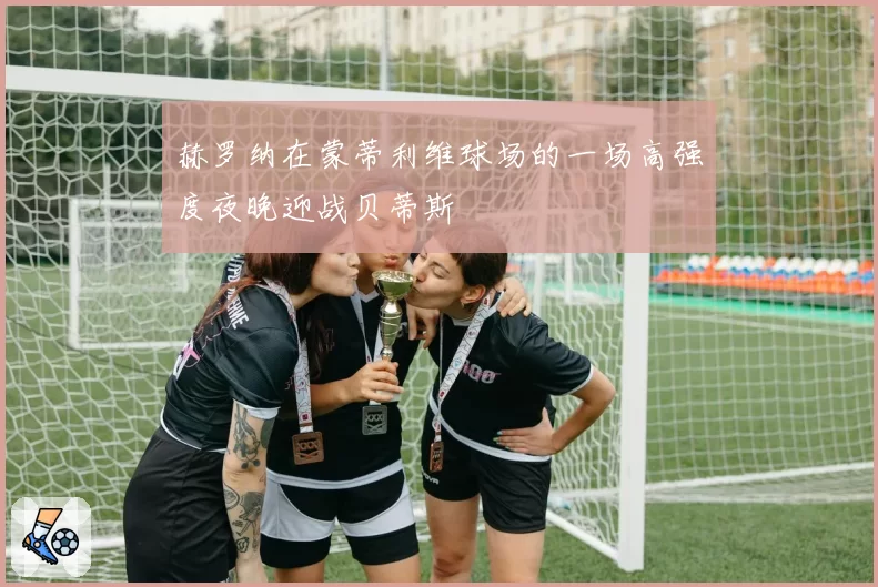 赫罗纳在蒙蒂利维球场的一场高强度夜晚迎战贝蒂斯