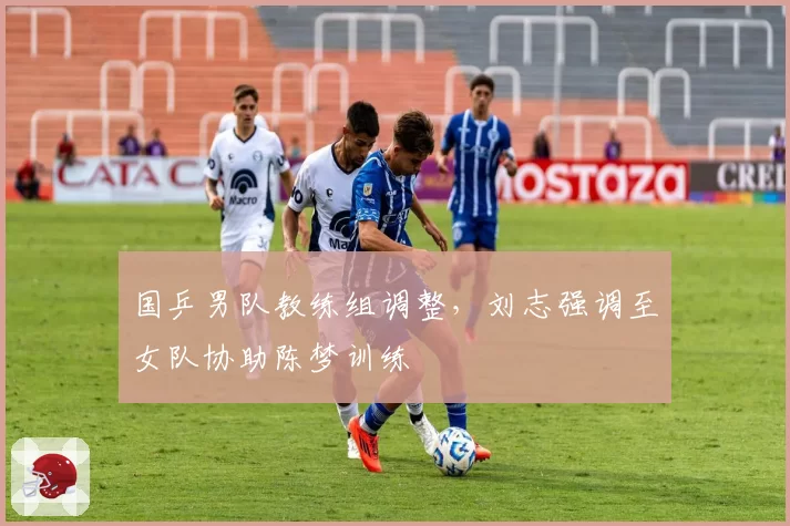 国乒男队教练组调整，刘志强调至女队协助陈梦训练