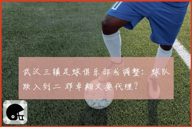 武汉三镇足球俱乐部或调整：球队跌入到二 邓卓翔又要代理？
