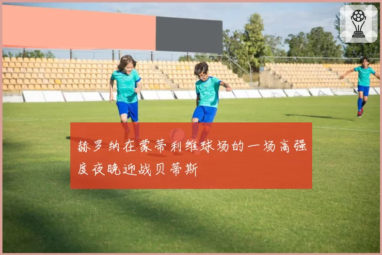 赫罗纳在蒙蒂利维球场的一场高强度夜晚迎战贝蒂斯