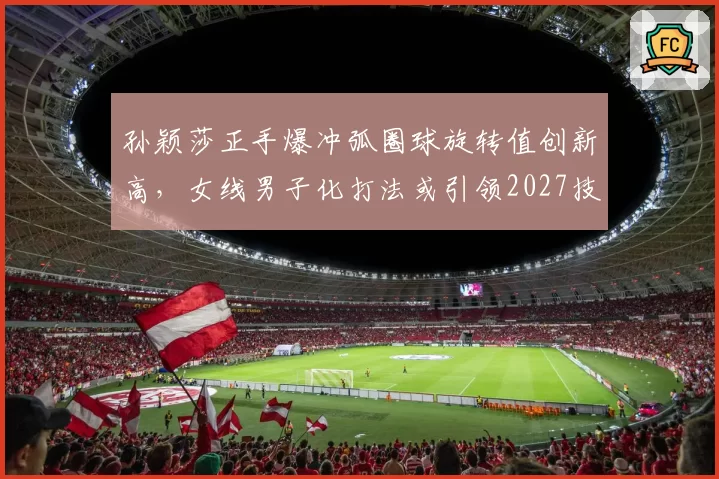 孙颖莎正手爆冲弧圈球旋转值创新高，女线男子化打法或引领2027技术革命