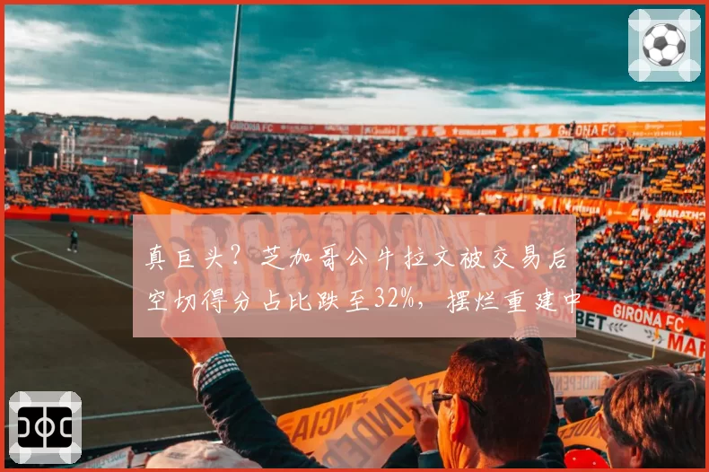 真巨头?芝加哥公牛拉文被交易后空切得分占比跌至32%,摆烂重建中战术地位边缘化几成定局?