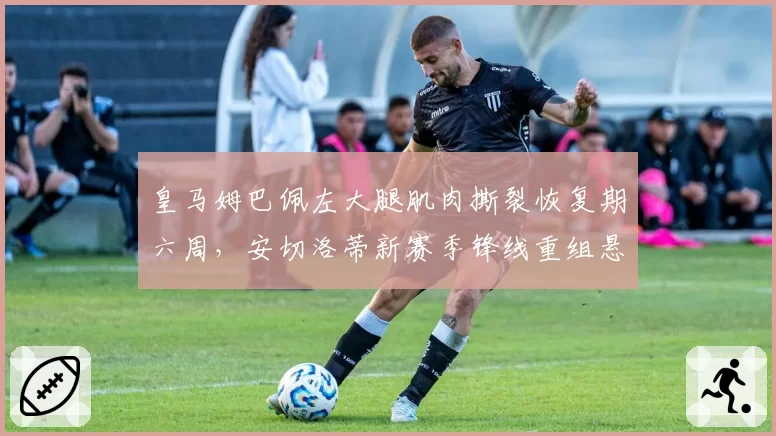 皇马姆巴佩左大腿肌肉撕裂恢复期六周，安切洛蒂新赛季锋线重组悬念