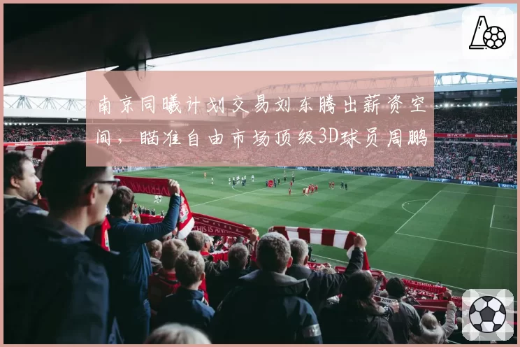 南京同曦计划交易刘东腾出薪资空间，瞄准自由市场顶级3D球员周鹏
