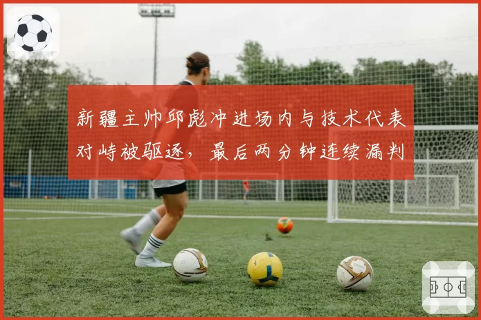 新疆主帅邱彪冲进场内与技术代表对峙被驱逐,最后两分钟连续漏判谁该负责?