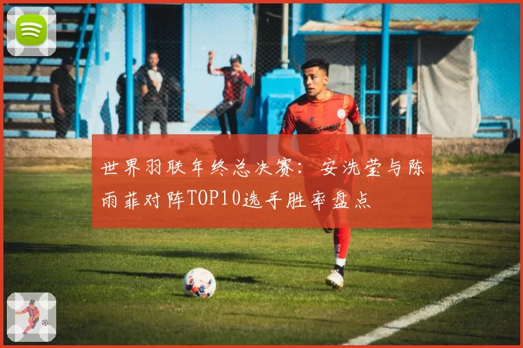 世界羽联年终总决赛：安洗莹与陈雨菲对阵TOP10选手胜率盘点